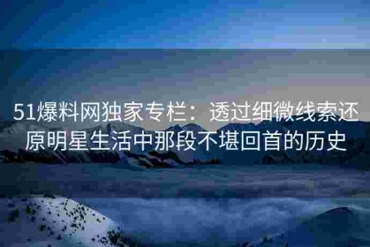 51爆料网独家专栏：透过细微线索还原明星生活中那段不堪回首的历史