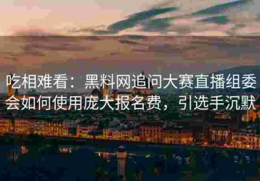 吃相难看：黑料网追问大赛直播组委会如何使用庞大报名费，引选手沉默