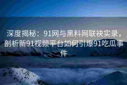 深度揭秘：91网与黑料网联袂实录，剖析新91视频平台如何引爆91吃瓜事件