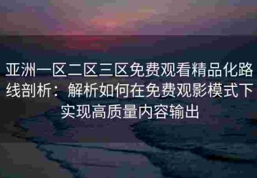 亚洲一区二区三区免费观看精品化路线剖析：解析如何在免费观影模式下实现高质量内容输出