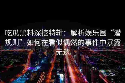 吃瓜黑料深挖特辑：解析娱乐圈“潜规则”如何在看似偶然的事件中暴露无遗