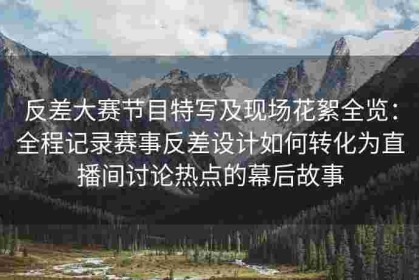 反差大赛节目特写及现场花絮全览：全程记录赛事反差设计如何转化为直播间讨论热点的幕后故事
