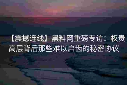 【震撼连线】黑料网重磅专访：权贵高层背后那些难以启齿的秘密协议