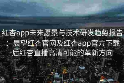 红杏app未来愿景与技术研发趋势报告：展望红杏官网及红杏app官方下载后红杏直播高清可能的革新方向