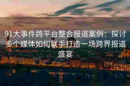 91大事件跨平台整合报道案例：探讨多个媒体如何联手打造一场跨界报道盛宴
