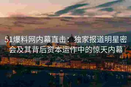 51爆料网内幕直击：独家报道明星密会及其背后资本运作中的惊天内幕
