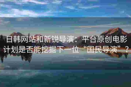 日韩网站和新锐导演：平台原创电影计划是否能挖掘下一位“国民导演”？