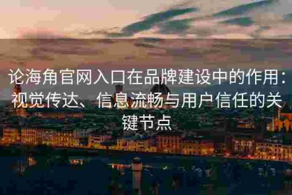 论海角官网入口在品牌建设中的作用：视觉传达、信息流畅与用户信任的关键节点