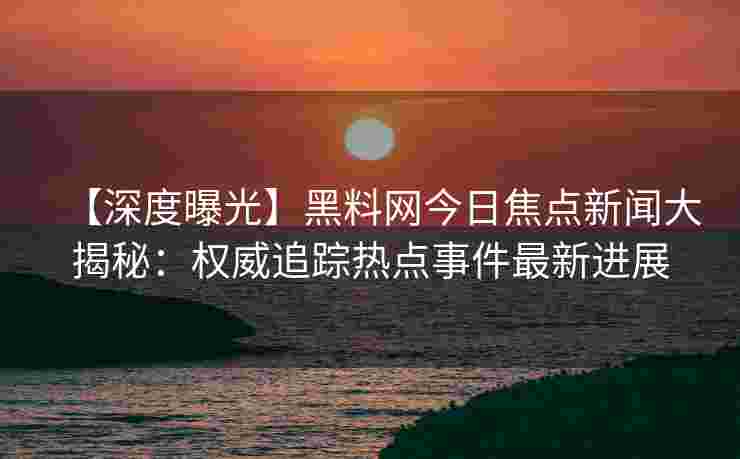 【深度曝光】黑料网今日焦点新闻大揭秘：权威追踪热点事件最新进展