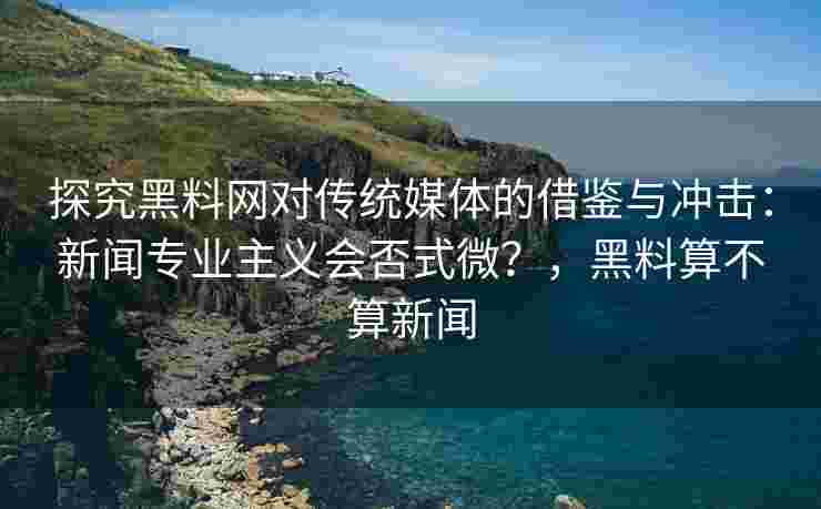 探究黑料网对传统媒体的借鉴与冲击：新闻专业主义会否式微？，黑料算不算新闻