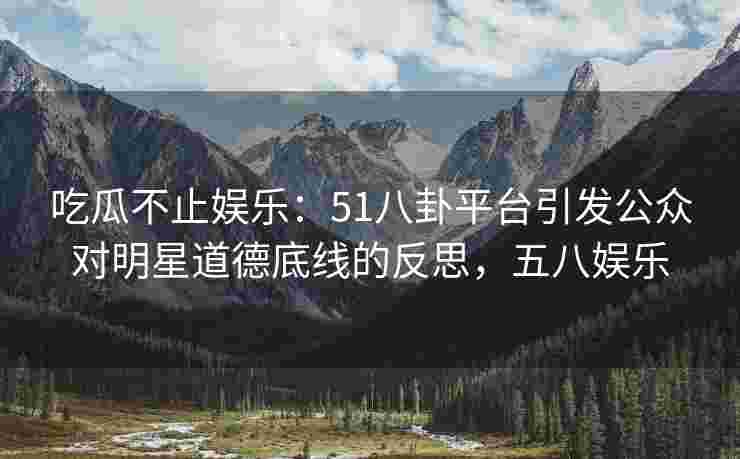 吃瓜不止娱乐：51八卦平台引发公众对明星道德底线的反思，五八娱乐