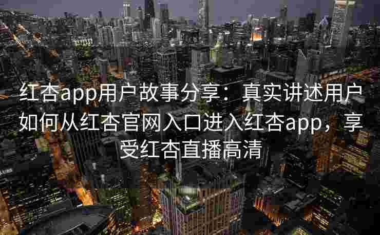 红杏app用户故事分享：真实讲述用户如何从红杏官网入口进入红杏app，享受红杏直播高清
