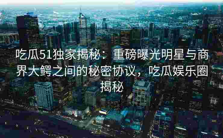 吃瓜51独家揭秘：重磅曝光明星与商界大鳄之间的秘密协议，吃瓜娱乐圈揭秘