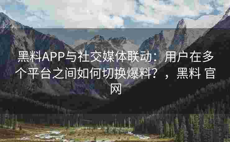 黑料APP与社交媒体联动：用户在多个平台之间如何切换爆料？，黑料 官网