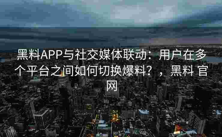 黑料APP与社交媒体联动：用户在多个平台之间如何切换爆料？，黑料 官网