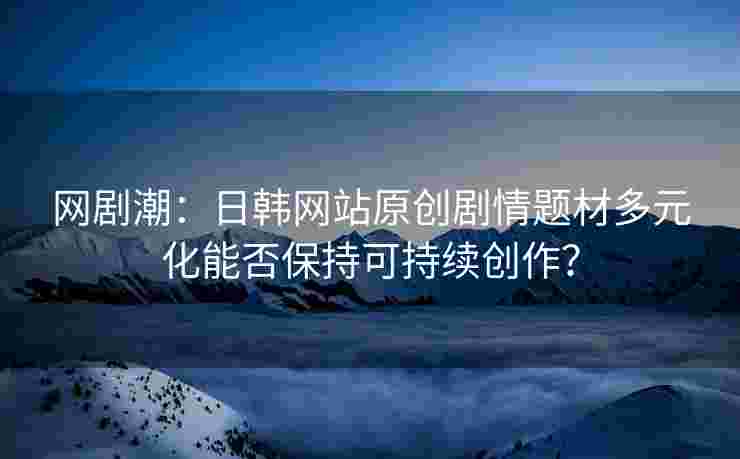 网剧潮：日韩网站原创剧情题材多元化能否保持可持续创作？