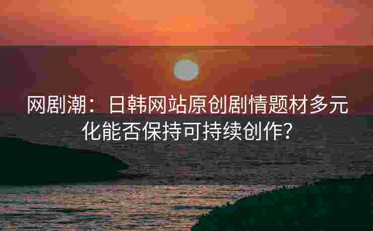 网剧潮：日韩网站原创剧情题材多元化能否保持可持续创作？