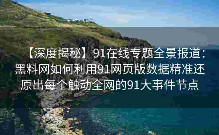 【深度揭秘】91在线专题全景报道：黑料网如何利用91网页版数据精准还原出每个触动全网的91大事件节点