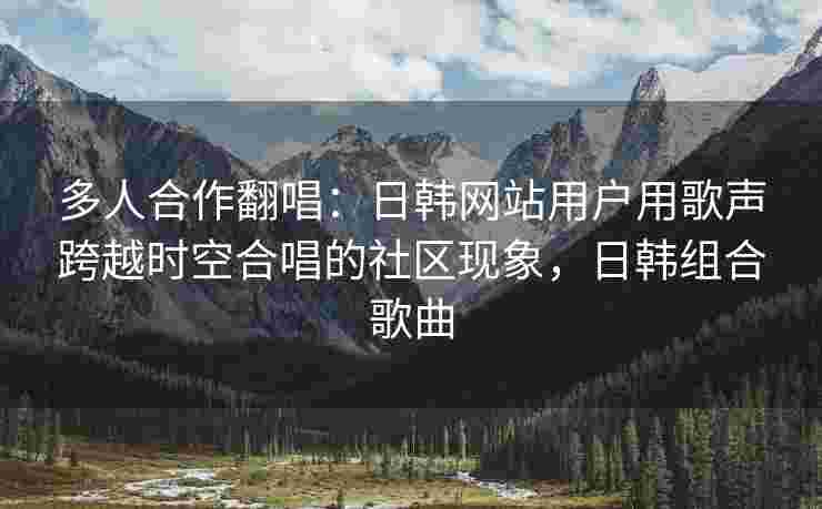 多人合作翻唱：日韩网站用户用歌声跨越时空合唱的社区现象，日韩组合歌曲