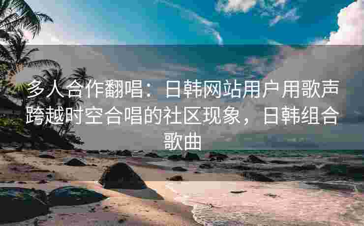 多人合作翻唱：日韩网站用户用歌声跨越时空合唱的社区现象，日韩组合歌曲