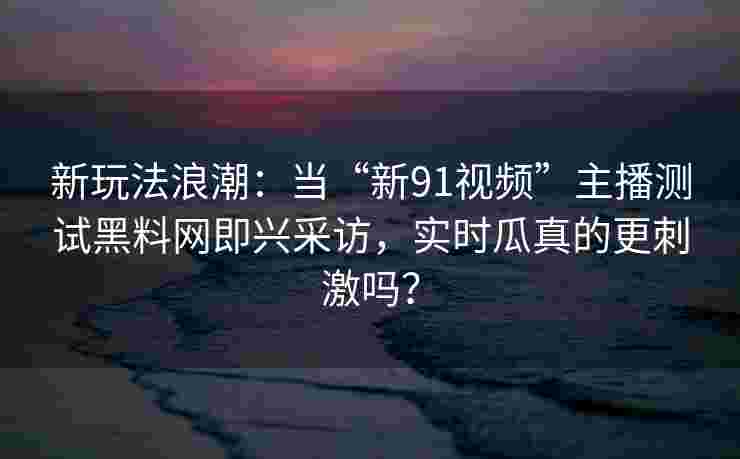 新玩法浪潮：当“新91视频”主播测试黑料网即兴采访，实时瓜真的更刺激吗？