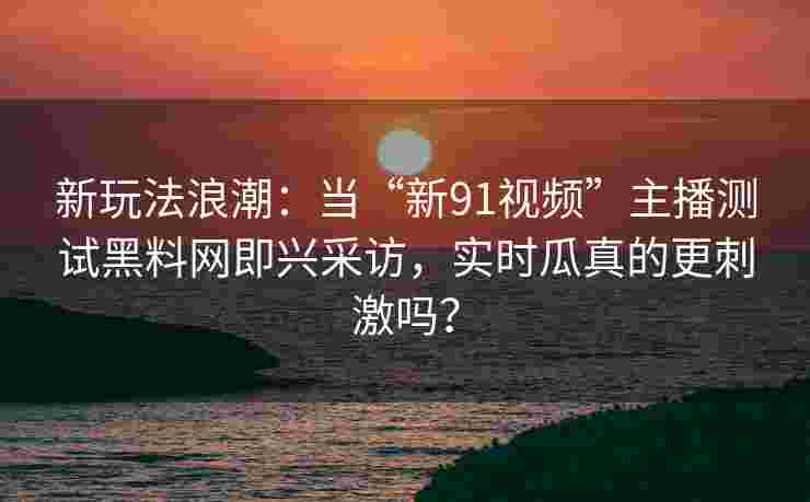 新玩法浪潮：当“新91视频”主播测试黑料网即兴采访，实时瓜真的更刺激吗？