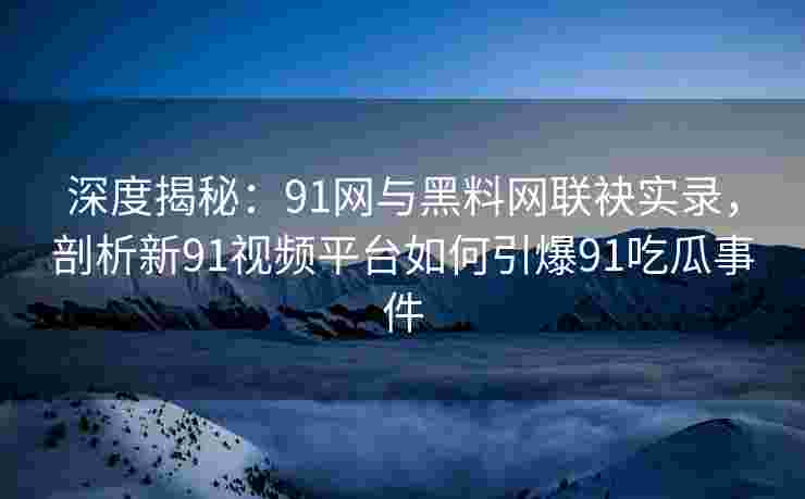 深度揭秘：91网与黑料网联袂实录，剖析新91视频平台如何引爆91吃瓜事件