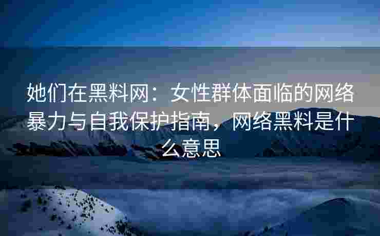 她们在黑料网：女性群体面临的网络暴力与自我保护指南，网络黑料是什么意思