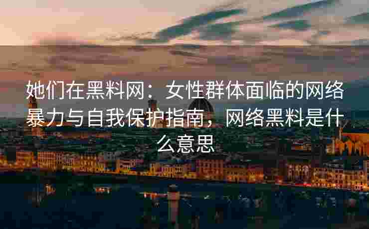 她们在黑料网：女性群体面临的网络暴力与自我保护指南，网络黑料是什么意思