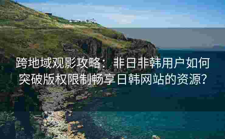跨地域观影攻略：非日非韩用户如何突破版权限制畅享日韩网站的资源？