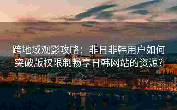 跨地域观影攻略：非日非韩用户如何突破版权限制畅享日韩网站的资源？
