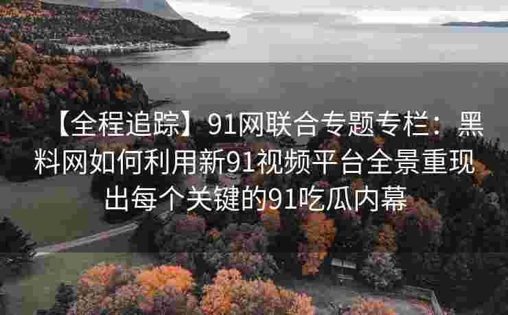 【全程追踪】91网联合专题专栏：黑料网如何利用新91视频平台全景重现出每个关键的91吃瓜内幕