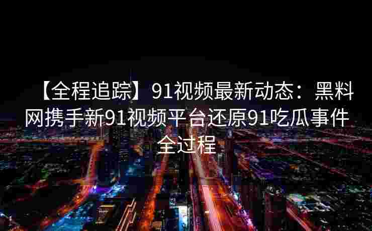 【全程追踪】91视频最新动态：黑料网携手新91视频平台还原91吃瓜事件全过程