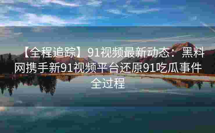 【全程追踪】91视频最新动态：黑料网携手新91视频平台还原91吃瓜事件全过程
