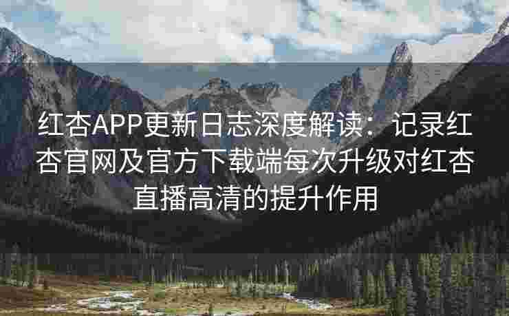 红杏APP更新日志深度解读：记录红杏官网及官方下载端每次升级对红杏直播高清的提升作用