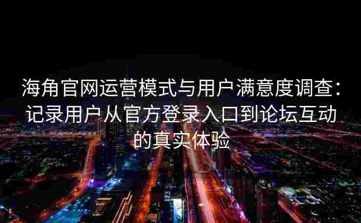 海角官网运营模式与用户满意度调查：记录用户从官方登录入口到论坛互动的真实体验