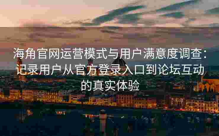 海角官网运营模式与用户满意度调查：记录用户从官方登录入口到论坛互动的真实体验