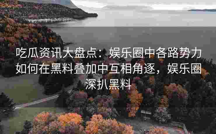吃瓜资讯大盘点：娱乐圈中各路势力如何在黑料叠加中互相角逐，娱乐圈深扒黑料