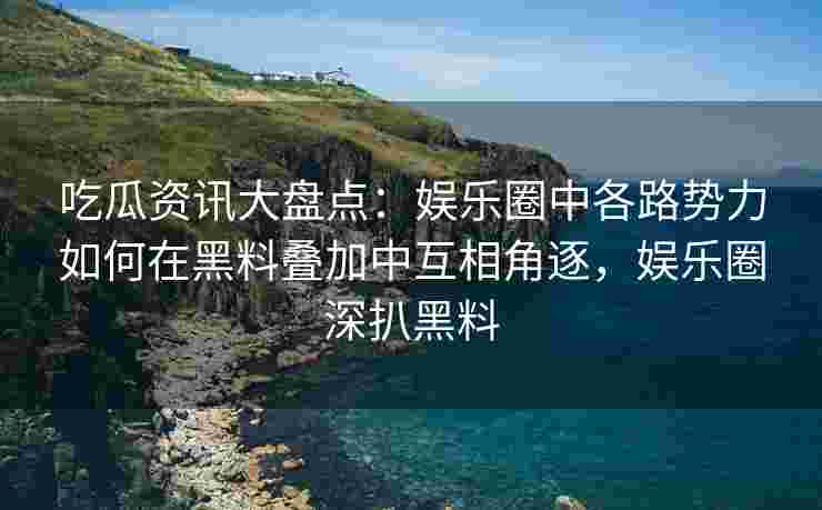 吃瓜资讯大盘点：娱乐圈中各路势力如何在黑料叠加中互相角逐，娱乐圈深扒黑料