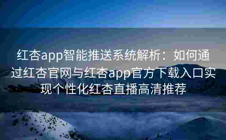 红杏app智能推送系统解析：如何通过红杏官网与红杏app官方下载入口实现个性化红杏直播高清推荐