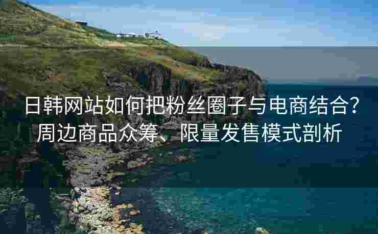 日韩网站如何把粉丝圈子与电商结合？周边商品众筹、限量发售模式剖析