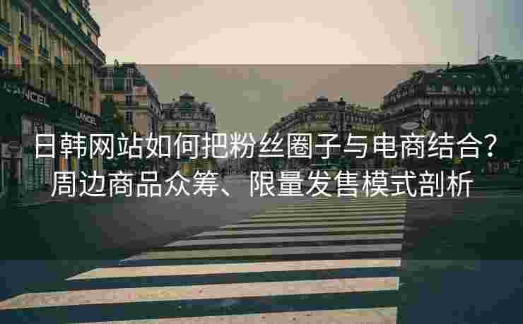 日韩网站如何把粉丝圈子与电商结合？周边商品众筹、限量发售模式剖析