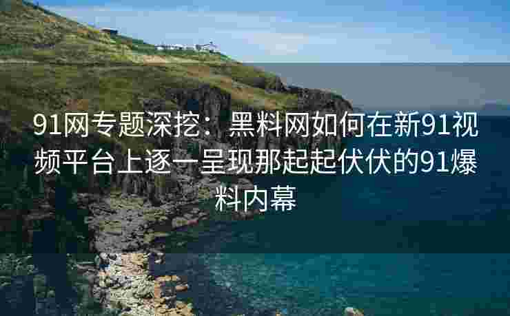 91网专题深挖：黑料网如何在新91视频平台上逐一呈现那起起伏伏的91爆料内幕