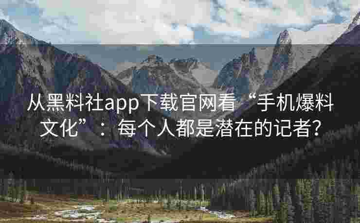 从黑料社app下载官网看“手机爆料文化”：每个人都是潜在的记者？