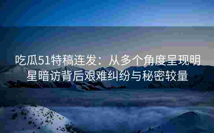 吃瓜51特稿连发：从多个角度呈现明星暗访背后艰难纠纷与秘密较量