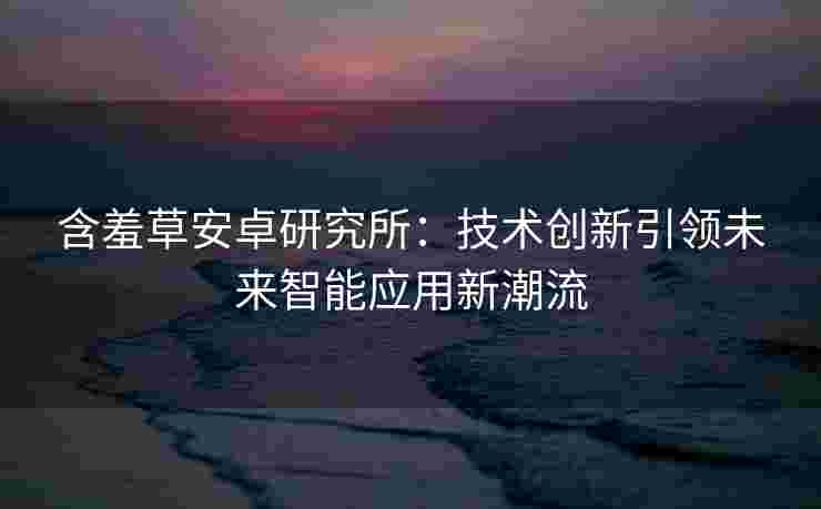 含羞草安卓研究所：技术创新引领未来智能应用新潮流