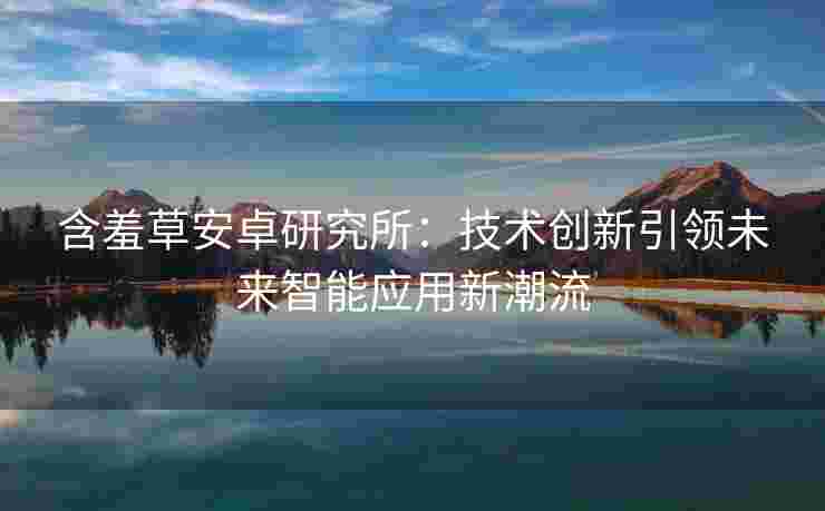 含羞草安卓研究所：技术创新引领未来智能应用新潮流
