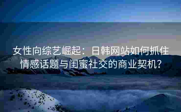 女性向综艺崛起：日韩网站如何抓住情感话题与闺蜜社交的商业契机？