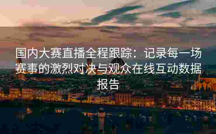 国内大赛直播全程跟踪：记录每一场赛事的激烈对决与观众在线互动数据报告