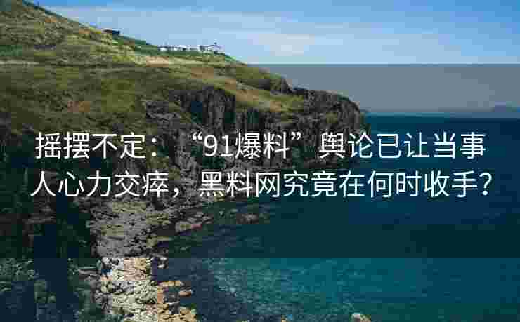 摇摆不定：“91爆料”舆论已让当事人心力交瘁，黑料网究竟在何时收手？